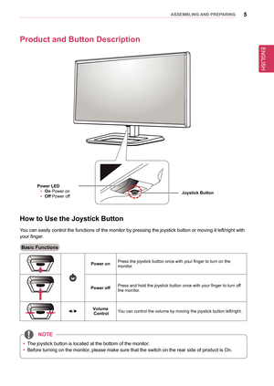 Page 55asseMblInG anD PRePaRInG
Product and button Description
Joystick button 
Power leD
 
y on
 Power on
 
y off
 Power off
How to Use the Joystick button
You can easily control the functions of the monitor by pressing the joyst\
ick button or moving it left/right with 
your finger.
basic functions
Power onPress the joystick button once with your finger to turn on the  monitor.
Power offPress and hold the joystick button once with your finger to turn off the monitor.
◄/►Volume ControlYou can control the...