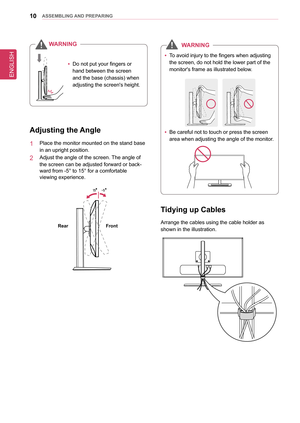 Page 1010asseMblInG anD PRePaRInG
 
y Do not put your fingers or 
hand between the screen 
and the base (chassis) when 
adjusting the screen's height.
W
aRnInG
adjusting the angle
1  Place the monitor mounted on the stand base 
in an upright position. 
2  Adjust the angle of the screen. The angle of 
the screen can be adjusted forward or back-
ward from -5° to 15° for a comfortable  
viewing experience.
-5
15
front
Rear
Tidying up Cables
Arrange the cables using the cable holder as 
shown in the...