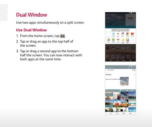 Page 11dual Window
Use two apps simultaneously on a split screen.
Use Dual Window
1.  From the home screen, tap .
2.   Tap or drag an app to the top half of  
the screen.
3.   Tap or drag a second app to the bottom 
half the screen. You can now interact with 
both apps at the same time. 