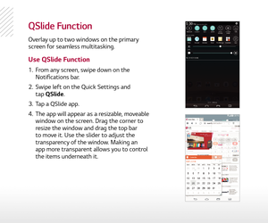 Page 13QSlide Function
Overlay up to two windows on the primary 
screen for seamless multitasking.
Use QSlide Function
1.  From any screen, swipe down on the  
Notifications bar. 
2.   Swipe left on the Quick Settings and  
tap QSlide.
3.   Tap a QSlide app.
4.   The app will appear as a resizable, moveable 
window on the screen. Drag the corner to 
resize the window and drag the top bar 
to move it. Use the slider to adjust the 
transparency of the window. Making an  
app more transparent allows you to control...