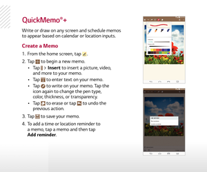 Page 14QuickMemo®+
Write or draw on any screen and schedule memos 
to appear based on calendar or location inputs.
Create a Memo
1.   From the home screen, tap .
2.   Tap 
 to begin a new memo.
  •  Tap 
 > Insert to insert a picture, video, 
and more to your memo.
  •  Tap 
 to enter text on your memo.
  •  Tap 
 to write on your memo. Tap the 
icon again to change the pen type, 
color, thickness, or transparency.
  •  Tap 
 to erase or tap  to undo the 
previous action.
3.   Tap 
 to save your memo.
4.   To...