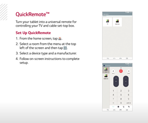 Page 15Quickremote™
Turn your tablet into a universal remote for 
controlling your TV and cable set-top box.
1.  From the home screen, tap .
2.   Select a room from the menu at the top 
left of the screen and then tap 
.
3.   Select a device type and a manufacturer.
4.   Follow on-screen instructions to complete 
setup.
Set Up QuickRemote 