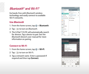 Page 16Bluetooth® and Wi-Fi®
Go hands-free with Bluetooth wireless 
technology and easily connect to available 
Wi-Fi networks.
1.  From the home screen, tap  > Bluetooth.
2.   Tap 
 to turn on Bluetooth.
3.   The G Pad 7.0 LTE will automatically search 
for devices. Tap a device to pair. See the 
Bluetooth device’s user manual for more 
information on pairing.
1.   From the home screen, tap 
 > Wi-Fi.
2.   Tap 
 to turn on Wi-Fi.
3.   Tap a network name. Enter a password if 
required and then tap Connect.
Use...