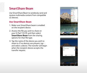 Page 17SmartShare Beam
Use SmartShare Beam to wirelessly send and 
receive multimedia content from compatible  LG devices.
1.  Make sure SmartShare beam is enabled 
on the recipient device.
2.   Access the file you wish to share on 
your G Pad 7.0 LTE and then select 
SmartShare Beam from the sharing 
options for that file type.
3.   Tap the name of the device you wish to 
share to. If no devices are present, tap 
 
and select a device. The transfer will begin 
when the recipient device accepts the 
transfer...