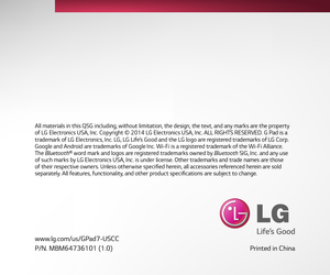 Page 18Printed in China
All materials in this QSG including, without limitation, the design, the text, and any marks are the property 
of LG Electronics USA, Inc. Copyright © 2014 LG Electronics USA, Inc. ALL RIGHTS RESERVED. G Pad is a 
trademark of LG Electronics, Inc. LG, LG Life’s Good and the LG logo are registered trademarks of LG Corp. 
Google and Android are trademarks of Google Inc. Wi-Fi is a registered trademark of the Wi-Fi Alliance. 
The Bluetooth® word mark and logos are registered trademarks...