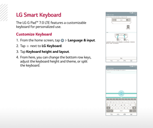 Page 4LG Smart keyboard
The LG G Pad™ 7.0 LTE features a customizable 
keyboard for personalized use.
Customize Keyboard
1.   From the home screen, tap  > Language & input. 
2.   Tap 
 next to LG Keyboard.
3.   Tap  Keyboard height and layout.
4.   From here, you can change the bottom row keys, 
adjust the keyboard height and theme, or split   
the keyboard. 