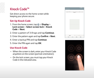 Page 9knock code™
Get direct access to the home screen while 
keeping your phone secure.
1.  From the home screen, tap  > Display >  
Lock screen > Select screen lock > Knock 
Code > Next. 
2.   Enter a pattern of 3-8 taps and tap Continue.
3.   Enter
 the pattern again and tap Confirm > Next.
4.   Enter a backup PIN and tap Continue.
5.   Enter the PIN again and tap OK.
  •    When the screen is dark, enter your Knock Code 
anywhere on the screen (portrait orientation).  
  •    On the lock screen, you must...
