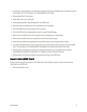 Page 11GetStarted3
 n Customer is responsible for any damage caused by inserting microSIM card in another-brand IC 
card reader, etc. The company is not responsible in such case.
 n Always keep the IC chip clean.
 n Wipe clean with a dry, soft cloth.
 n Avoid applying labels. May damage the microSIM card.
 n See instructions included with the microSIM card for handling.
 n The microSIM card is the property of the company.
 n The microSIM card is replaceable (at costyf in case of loss/damage.
 n Return the...