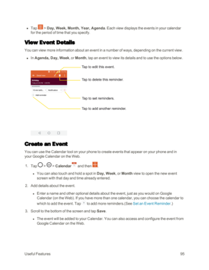 Page 103UsefulFeatures95
 n Tap  > Day, Week, Month, Year, Agenda. Each view displays the events in your calendar 
for the period of time that you specify.
View Event Details
You can view more information about an event in a number of ways, depending on the current view.
 n In Agenda, Day, Week, or Month, tap an event to view its details and to use the options below.
Create an Event
You can use the Calendar tool on your phone to create events that appear on your phone and in 
your Google Calendar on the Web.
 1....