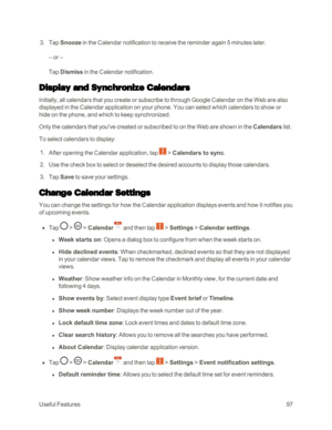 Page 105UsefulFeatures97
 3. Tap Snooze in the Calendar notification to receive the reminder again 5 minutes later.
– or –
Tap Dismiss in the Calendar notification.
Display and Synchronize Calendars
Initially, all calendars that you create or subscribe to through Google Calendar on the Web are also 
displayed in the Calendar application on your phone. You can select which calendars to show or 
hide on the phone, and which to keep synchronized.
Only the calendars that you've created or subscribed to on the...
