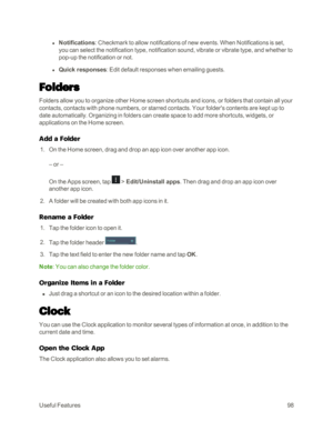 Page 106UsefulFeatures98
 l Notifications: Checkmark to allow notifications of new events. When Notifications is set, 
you can select the notification type, notification sound, vibrate or vibrate type, and whether to 
pop-up the notification or not. 
 l Quick responses: Edit default responses when emailing guests.
Folders
Folders allow you to organize other Home screen shortcuts and icons, or folders that contain all your 
contacts, contacts with phone numbers, or starred contacts. Your folder's contents are...