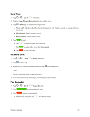 Page 108UsefulFeatures100
Set a Timer
 1. Tap  >  > Clock  > Timer tab.
 2. Tap the Hour/Minute/Second sections to set the timer.
 3. Tap  > Settings to set the following options:
 l Alarm with vibration: Set the phone vibrate along with the alert sound. (A blue checkmark 
appears.yf 
 l Alert sound: Select the alert sound. 
 l Alert volume: Set the alert volume.
 4. Tap  to start.
 l Tap  to reset the timer and start over.
 l Tap  to resume the timer after it's stopped.
 l Tap  to stop the timer.
Set World...