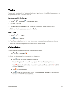 Page 109UsefulFeatures101
Tasks
You can add your tasks in the Tasks application and synchronize with MS Exchange account (is 
supported by your MS Exchange accountyf.
Synchronize MS Exchange
 1. Tap  >  > Settings > Accounts & sync.
 2. Tap Add account.
 3. Tap Microsoft Exchange to enter your email address and password information.
 4. Make sure that you place a checkmark on Tasks.
Add a Task
 1. Tap  >  > Tasks.
 2. Tap  to add a new task.
 3. Tap Tasks and select, from the drop-down menu, an account to save...