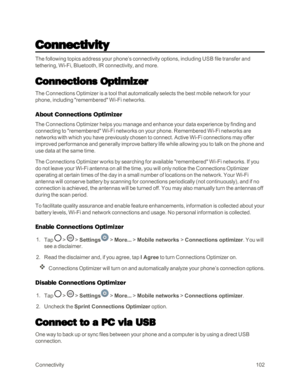 Page 110Connectivity102
Connectivity
The following topics address your phone’s connectivity options, including USB file transfer and 
tethering, Wi-Fi, Bluetooth, IR connectivity, and more.
Connections Optimizer
The Connections Optimizer is a tool that automatically selects the best mobile network for your 
phone, including "remembered" Wi-Fi networks.
About Connections Optimizer
The Connections Optimizer helps you manage and enhance your data experience by finding and 
connecting to "remembered"...