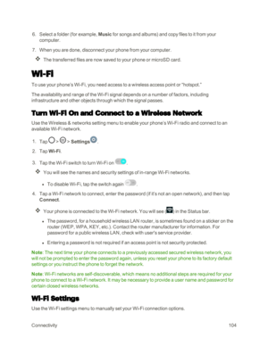 Page 112Connectivity104
 6. Select a folder (for example, Music for songs and albumsyf and copy files to it from your 
computer.
 7. When you are done, disconnect your phone from your computer.
The transferred files are now saved to your phone or microSD card.
Wi-Fi
To use your phone’s Wi-Fi, you need access to a wireless access point or “hotspot.”
The availability and range of the Wi-Fi signal depends on a number of factors, including 
infrastructure and other objects through which the signal passes.
Turn Wi-Fi...