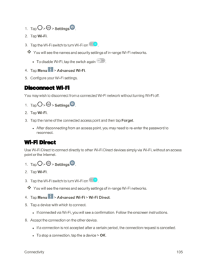 Page 113Connectivity105
 1. Tap  >  > Settings.
 2. Tap Wi-Fi.
 3. Tap the Wi-Fi switch to turn Wi-Fi on .
You will see the names and security settings of in-range Wi-Fi networks.
 l To disable Wi-Fi, tap the switch again .
 4. Tap Menu  > Advanced Wi-Fi.
 5. Configure your Wi-Fi settings.
Disconnect Wi-Fi
You may wish to disconnect from a connected Wi-Fi network without turning Wi-Fi off.
 1. Tap  >  > Settings.
 2. Tap Wi-Fi.
 3. Tap the name of the connected access point and then tap Forget.
 l After...