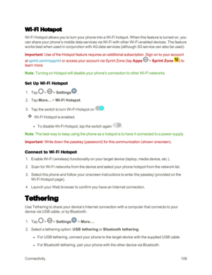 Page 114Connectivity106
Wi-Fi Hotspot
Wi-Fi Hotspot allows you to turn your phone into a Wi-Fi hotspot. When this feature is turned on, you 
can share your phone's mobile data services via Wi-Fi with other Wi-Fi enabled devices. The feature 
works best when used in conjunction with 4G data services (although 3G service can also be usedyf. 
Important: Use of the Hotspot feature requires an additional subscription. Sign on to your account 
at sprint.com/mysprint or access your account via Sprint Zone (tap Apps...