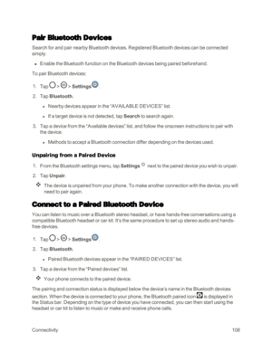 Page 116Connectivity108
Pair Bluetooth Devices
Search for and pair nearby Bluetooth devices. Registered Bluetooth devices can be connected 
simply.
 n Enable the Bluetooth function on the Bluetooth devices being paired beforehand.
To pair Bluetooth devices:
 1. Tap  >  > Settings.
 2. Tap Bluetooth.
 l Nearby devices appear in the “AVAILABLE DEVICES” list.
 l If a target device is not detected, tap Search to search again.
 3. Tap a device from the “Available devices” list, and follow the onscreen instructions to...