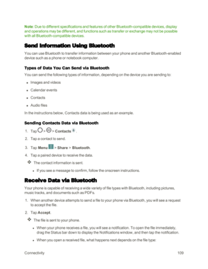 Page 117Connectivity109
Note: Due to different specifications and features of other Bluetooth-compatible devices, display 
and operations may be different, and functions such as transfer or exchange may not be possible 
with all Bluetooth-compatible devices.
Send Information Using Bluetooth
You can use Bluetooth to transfer information between your phone and another Bluetooth-enabled 
device such as a phone or notebook computer. 
Types of Data You Can Send via Bluetooth
You can send the following types of...