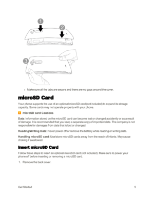 Page 13GetStarted5
 l Make sure all the tabs are secure and there are no gaps around the cover.
microSD Card
Your phone supports the use of an optional microSD card (not includedyf to expand its storage 
capacity. Some cards may not operate properly with your phone.
microSD card Cautions
Data: Information stored on the microSD card can become lost or changed accidently or as a result 
of damage. It is recommended that you keep a separate copy of important data. The company is not 
responsible for damages from...