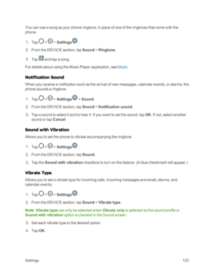 Page 131Settings123
You can use a song as your phone ringtone, in place of one of the ringtones that come with the 
phone.
 1. Tap  >  > Settings.
 2. From the DEVICE section, tap Sound > Ringtone.
 3. Tap  and tap a song.
For details about using the Music Player application, see Music.
Notification Sound
When you receive a notification such as the arrival of new messages, calendar events, or alarms, the 
phone sounds a ringtone.
 1. Tap  >  > Settings > Sound.
 2. From the DEVICE section, tap Sound >...