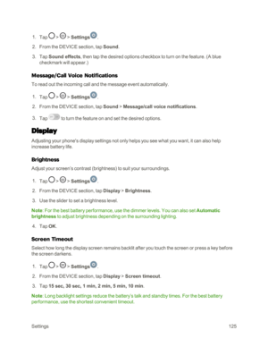 Page 133Settings125
 1. Tap  >  > Settings.
 2. From the DEVICE section, tap Sound.
 3. Tap Sound effects, then tap the desired options checkbox to turn on the feature. (A blue 
checkmark will appear.yf 
Message/Call Voice Notifications
To read out the incoming call and the message event automatically.
 1. Tap  >  > Settings.
 2. From the DEVICE section, tap Sound > Message/call voice notifications.
 3. Tap  to turn the feature on and set the desired options.
Display
Adjusting your phone's display settings...