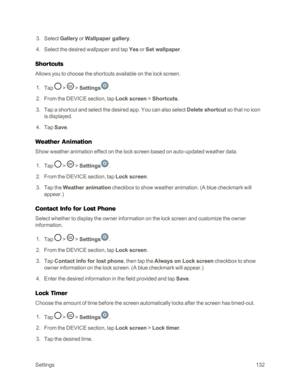 Page 140Settings132
 3. Select Gallery or Wallpaper gallery.
 4. Select the desired wallpaper and tap Yes or Set wallpaper.
Shortcuts
Allows you to choose the shortcuts available on the lock screen.
 1. Tap  >  > Settings.
 2. From the DEVICE section, tap Lock screen > Shortcuts.
 3. Tap a shortcut and select the desired app. You can also select Delete shortcut so that no icon 
is displayed.
 4. Tap Save.
Weather Animation
Show weather animation effect on the lock screen based on auto-updated weather data.
 1....