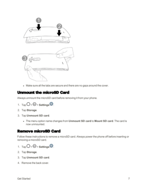 Page 15GetStarted7
 l Make sure all the tabs are secure and there are no gaps around the cover.
Unmount the microSD Card
Always unmount the microSD card before removing it from your phone.
 1. Tap  >  > Settings.
 2. Tap Storage. 
 3. Tap Unmount SD card.
 l The menu option name changes from Unmount SD card to Mount SD card. The card is 
now unmounted.
Remove microSD Card
Follow these instructions to remove a microSD card. Always power the phone off before inserting or 
removing a microSD card.
 1. Tap  >  >...