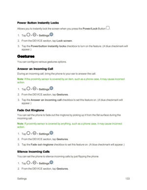 Page 141Settings133
Power Button Instantly Locks
Allows you to instantly lock the screen when you press the Power/Lock Button .
 1. Tap  >  > Settings.
 2. From the DEVICE section, tap Lock screen.
 3. Tap the Powerbutton instantly locks checkbox to turn on the feature. (A blue checkmark will 
appear.yf
Gestures
You can configure various gestures options.
Answer an Incoming Call
During an incoming call, bring the phone to your ear to answer the call.
Note: If the proximity sensor is covered by an item, such as a...