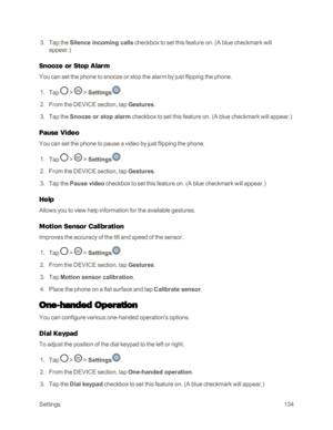 Page 142Settings134
 3. Tap the Silence incoming calls checkbox to set this feature on. (A blue checkmark will 
appear.yf
Snooze or Stop Alarm
You can set the phone to snooze or stop the alarm by just flipping the phone.
 1. Tap  >  > Settings.
 2. From the DEVICE section, tap Gestures.
 3. Tap the Snooze or stop alarm checkbox to set this feature on. (A blue checkmark will appear.yf
Pause Video
You can set the phone to pause a video by just flipping the phone.
 1. Tap  >  > Settings.
 2. From the DEVICE...