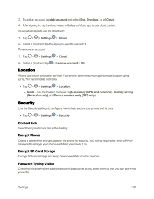 Page 146Settings138
 3. To add an account, tap Add account and select Box, Dropbox, or LGCloud. 
 4. After signing in, tap the cloud menu in Gallery or Music app to use cloud content. 
To set which apps to use the cloud with:
 1. Tap  >  > Settings > Cloud.
 2. Select a cloud and tap the apps you want to use with it.
To remove an account:
 1. Tap  >  > Settings > Cloud. 
 2. Select a cloud and tap  > Remove account > OK.
Location
Allows you to turn on location service. Your phone determines your approximate...