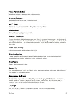Page 147Settings139
Phone Administrators
Allows you to view or deactivate device administrators.
Unknown Sources
Allows installation of non-Play Store applications.
Verify Apps
Disallow or warn before installation of apps that may cause harm.
Storage Type
Displays the storage type for credentials.
Trusted Credentials
Checkmark to allow applications to access your phone’s encrypted store of secure certificates and 
related passwords and other credentials. You use credential storage to establish some kinds of VPN...