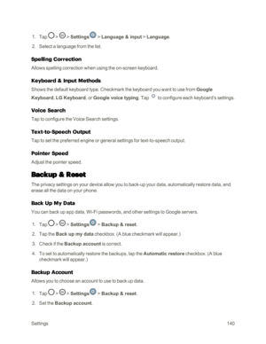 Page 148Settings140
 1. Tap  >  > Settings > Language & input > Language.
 2. Select a language from the list.
Spelling Correction
Allows spelling correction when using the on-screen keyboard. 
Keyboard & Input Methods
Shows the default keyboard type. Checkmark the keyboard you want to use from Google 
Keyboard, LG Keyboard, or Google voice typing. Tap  to configure each keyboard’s settings. 
Voice Search
Tap to configure the Voice Search settings.
Text-to-Speech Output
Tap to set the preferred engine or general...