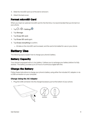 Page 16GetStarted8
 5. Slide the microSD card out of the slot to remove it. 
 6. Attach the back cover.
Format microSD Card
When you insert an optional microSD card for the first time, it is recommended that you format it on 
your phone.
 1. Tap  >  > Settings.
 2. Tap Storage.
 3. Tap Erase SD card.
 4. Tap Erase SD card again. 
 5. Tap Erase everything to confirm.
 l All data on the microSD card is erased, and the card is formatted for use on your phone.
Battery Use 
The following topics explain how to charge...