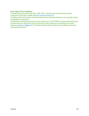 Page 154Settings146
Note: Open Source Software
To obtain the source code under GPL, LGPL, MPL, and other open source licenses, that is 
contained in this product, please visit http://opensource.lge.com.
In addition to the source code, all referred license terms, warranty disclaimers and copyright notices 
are available for download.
LG Electronics will also provide open source code to you on CD-ROM for a charge covering the cost 
of performing such distribution (such as the cost of media, shipping, and...