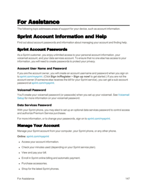 Page 155ForAssistance147
For Assistance
The following topic addresses areas of support for your device, such as account information.
Sprint Account Information and Help
Find out about account passwords and information about managing your account and finding help.
Sprint Account Passwords
As a Sprint customer, you enjoy unlimited access to your personal account information, your 
voicemail account, and your data services account. To ensure that no one else has access to your 
information, you will need to create...