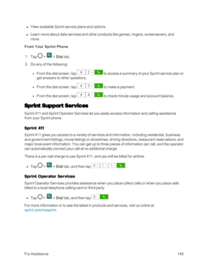Page 156ForAssistance148
 n View available Sprint service plans and options.
 n Learn more about data services and other products like games, ringers, screensavers, and 
more.
From Your Sprint Phone
 1. Tap  >  > Dial tab. 
 2. Do any of the following: 
 l From the dial screen, tap  to access a summary of your Sprint service plan or 
get answers to other questions.
 l From the dial screen, tap  to make a payment.
 l From the dial screen, tap  to check minute usage and account balance.
Sprint Support Services...