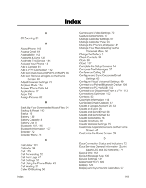 Page 157Index149
8
8X Zooming  81
A
About Phone  145
Access Gmail  64
Accessibility  142
Accounts & Sync  137
Actdivate This Device  144
Activate Your Phone  13
Add a Contact  54
Add a VPN Connection  112
Add an Email Account (POP3 or IMAPyf  66
Add and Remove Widgets on the Home 
Screen  40
Adjust Browser Settings  75
Airplane Mode  114
Answer Phone Calls  44
Applications  17
Apps  136
Assign Pictures  82
B
Back Up Your Downloaded Music Files  94
Backup & Reset  140
Basics  16
Battery  135
Battery Capacity  8...