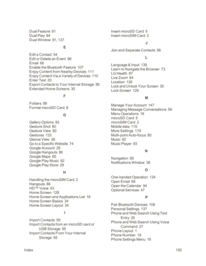 Page 158Index150
Dual Feature  81
Dual Play  84
Dual Window  91, 137
E
Edit a Contact  54
Edit or Delete an Event  96
Email  66
Enable the Bluetooth Feature  107
Enjoy Content from Nearby Devices  111
Enjoy Content Via a Variety of Devices  110
Enter Text  20
Export Contacts to Your Internal Storage  56
Extended Home Screens  35
F
Folders  98
Format microSD Card  8
G
Gallery Options  82
Gesture Shot  80
Gesture View  80
Gestures  133
Glance View  38
Go to a Specific Website  74
Google Account  28
Google Hangouts...