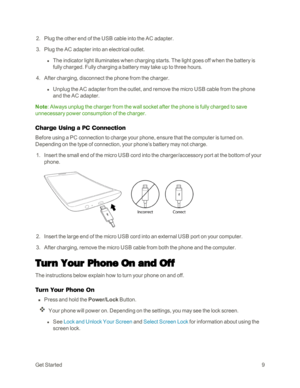 Page 17GetStarted9
 2. Plug the other end of the USB cable into the AC adapter.
 3. Plug the AC adapter into an electrical outlet.
 l The indicator light illuminates when charging starts. The light goes off when the battery is 
fully charged. Fully charging a battery may take up to three hours.
 4. After charging, disconnect the phone from the charger.
 l Unplug the AC adapter from the outlet, and remove the micro USB cable from the phone 
and the AC adapter.
Note: Always unplug the charger from the wall socket...