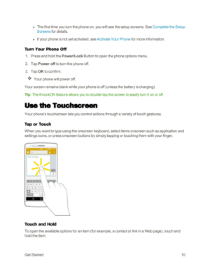 Page 18GetStarted10
 l The first time you turn the phone on, you will see the setup screens. See Complete the Setup 
Screens for details.
 l If your phone is not yet activated, see Activate Your Phone for more information.
Turn Your Phone Off
 1. Press and hold the Power/Lock Button to open the phone options menu. 
 2. Tap Power off to turn the phone off.
 3. Tap OK to confirm.
Your phone will power off.
Your screen remains blank while your phone is off (unless the battery is chargingyf.
Tip: The KnockON...
