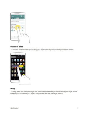 Page 19GetStarted11
Swipe or Slide
To swipe or slide means to quickly drag your finger vertically or horizontally across the screen.
Drag
To drag, press and hold your finger with some pressure before you start to move your finger. While 
dragging, do not release your finger until you have reached the target position. 