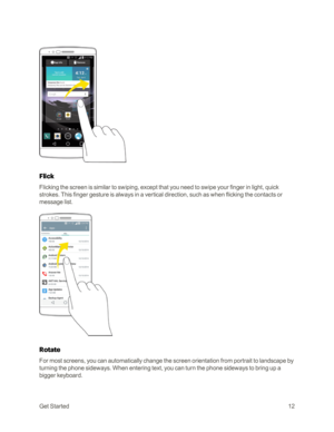 Page 20GetStarted12
Flick
Flicking the screen is similar to swiping, except that you need to swipe your finger in light, quick 
strokes. This finger gesture is always in a vertical direction, such as when flicking the contacts or 
message list.
Rotate
For most screens, you can automatically change the screen orientation from portrait to landscape by 
turning the phone sideways. When entering text, you can turn the phone sideways to bring up a 
bigger keyboard.  