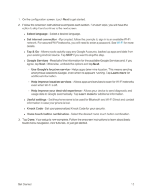 Page 23GetStarted15
 1. On the configuration screen, touch Next to get started.
 2. Follow the onscreen instructions to complete each section. For each topic, you will have the 
option to skip it and continue to the next screen.
 l Select language - Select a desired language.
 l Set internet connection - If prompted, follow the prompts to sign in to an available Wi-Fi 
network. For secured Wi-Fi networks, you will need to enter a password. See Wi-Fi for more 
details.
 l Tap & Go - Allows you to quickly copy...