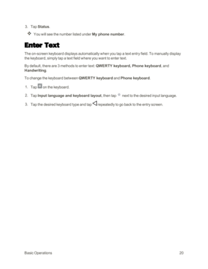 Page 28BasicOperations20
 3. Tap Status.
You will see the number listed under My phone number.
Enter Text
The on-screen keyboard displays automatically when you tap a text entry field. To manually display 
the keyboard, simply tap a text field where you want to enter text.
By default, there are 3 methods to enter text: QWERTY keyboard, Phone keyboard, and 
Handwriting.
To change the keyboard between QWERTY keyboard and Phone keyboard.
 1. Tap  on the keyboard.
 2. Tap Input language and keyboard layout, then...