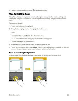Page 30BasicOperations22
 3. When you have finished typing, tap  to close the keyboard.
Tips for Editing Text
Your phone gives you many options to make entering text easier, including copying, cutting, and 
pasting text, using voice-to-text input, customizing the user dictionary, using predictive text, and 
more.
To cut/copy and paste:
 1. Touch and hold a word to highlight it.
 2. Drag the blue highlight markers to highlight the text you want.
– or –
To select all the text, tap Select all in the context menu....