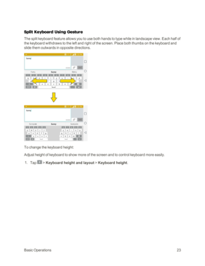 Page 31BasicOperations23
Split Keyboard Using Gesture
The split keyboard feature allows you to use both hands to type while in landscape view. Each half of 
the keyboard withdraws to the left and right of the screen. Place both thumbs on the keyboard and 
slide them outwards in opposite directions.
To change the keyboard height:
Adjust height of keyboard to show more of the screen and to control keyboard more easily.
 1. Tap  > Keyboard height and layout > Keyboard height. 