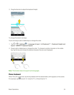 Page 32BasicOperations24
 2. Drag the blue bar to adjust the keyboard height.
To change the bottom row keys:
Touch and drag to add or delete keys or change the order.
 1. Tap  >  > Settings > Language & input > LG Keyboard > Keyboard height and 
layout > QWERTY keyboard layout.
 2. Drag to add or delete keys or change the order. To change to another character on the visible 
key, tap the key and choose the desired character that you want displayed.
Note: This function does not support some languages.
Phone...