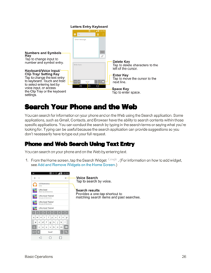 Page 34BasicOperations26
Search Your Phone and the Web
You can search for information on your phone and on the Web using the Search application. Some 
applications, such as Gmail, Contacts, and Browser have the ability to search contents within those 
specific applications. You can conduct the search by typing in the search terms or saying what you’re 
looking for. Typing can be useful because the search application can provide suggestions so you 
don’t necessarily have to type out your full request.
Phone and...