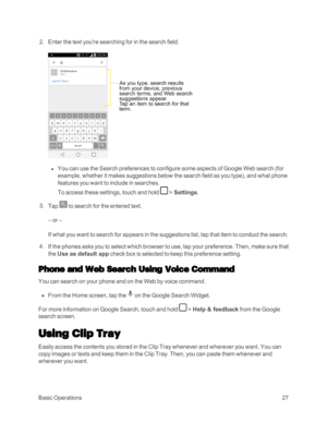 Page 35BasicOperations27
 2. Enter the text you're searching for in the search field.
 l You can use the Search preferences to configure some aspects of Google Web search (for 
example, whether it makes suggestions below the search field as you typeyf, and what phone 
features you want to include in searches.
To access these settings, touch and hold  > Settings.
 3. Tap  to search for the entered text.
– or –
If what you want to search for appears in the suggestions list, tap that item to conduct the...